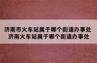 济南市火车站属于哪个街道办事处 济南火车站属于哪个街道办事处